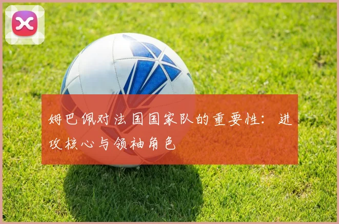 姆巴佩对法国国家队的重要性：进攻核心与领袖角色