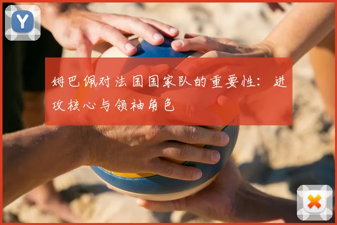 姆巴佩对法国国家队的重要性:进攻核心与领袖角色