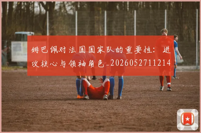 姆巴佩对法国国家队的重要性：进攻核心与领袖角色_20260527112143